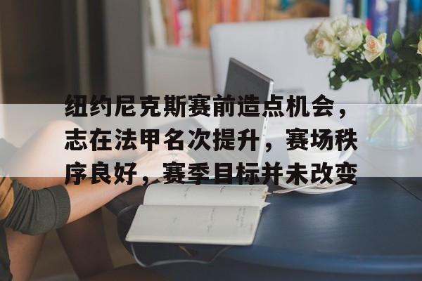 九游娱乐入口-纽约尼克斯赛前造点机会，志在法甲名次提升，赛场秩序良好，赛季目标并未改变的简单介绍