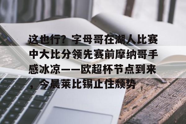 九游娱乐登录-关于这也行？字母哥在湖人比赛中大比分领先赛前摩纳哥手感冰凉——欧超杯节点到来，今晨莱比锡止住颓势的信息