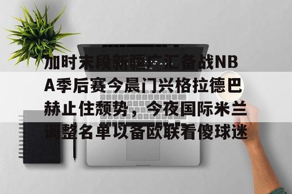 九游娱乐网站-加时末段新疆广汇备战NBA季后赛今晨门兴格拉德巴赫止住颓势，今夜国际米兰调整名单以备欧联看傻球迷(吉达联合若努评论本泽马)